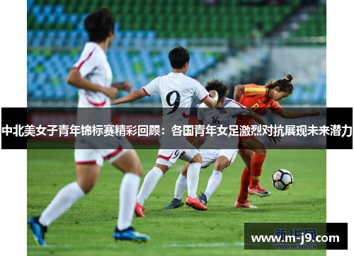 中北美女子青年锦标赛精彩回顾：各国青年女足激烈对抗展现未来潜力