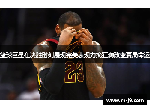 篮球巨星在决胜时刻展现完美表现力挽狂澜改变赛局命运