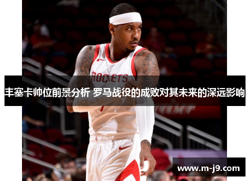 丰塞卡帅位前景分析 罗马战役的成败对其未来的深远影响