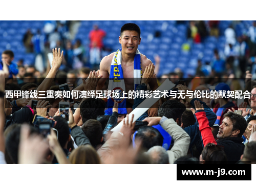 西甲锋线三重奏如何演绎足球场上的精彩艺术与无与伦比的默契配合