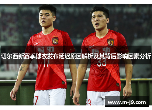 切尔西新赛季球衣发布延迟原因解析及其背后影响因素分析