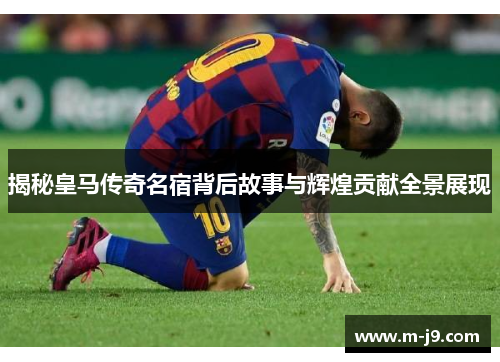 揭秘皇马传奇名宿背后故事与辉煌贡献全景展现