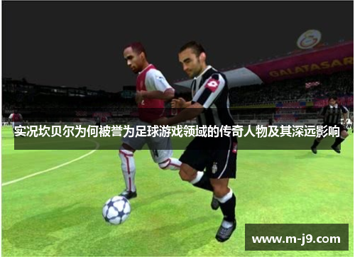 实况坎贝尔为何被誉为足球游戏领域的传奇人物及其深远影响
