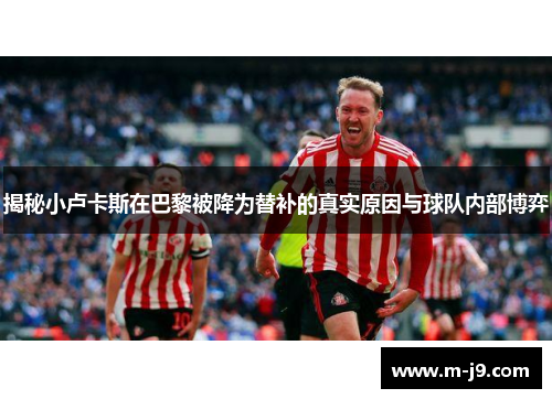 揭秘小卢卡斯在巴黎被降为替补的真实原因与球队内部博弈