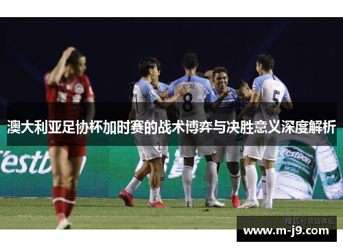 澳大利亚足协杯加时赛的战术博弈与决胜意义深度解析 澳大利亚足协杯加时赛的战术博弈与决胜意义深度解析
